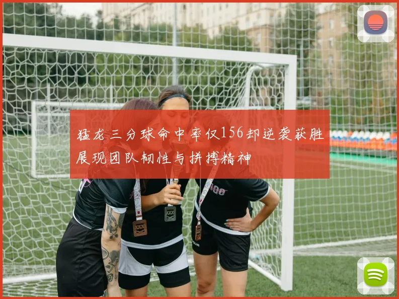 猛龙三分球命中率仅156却逆袭获胜展现团队韧性与拼搏精神