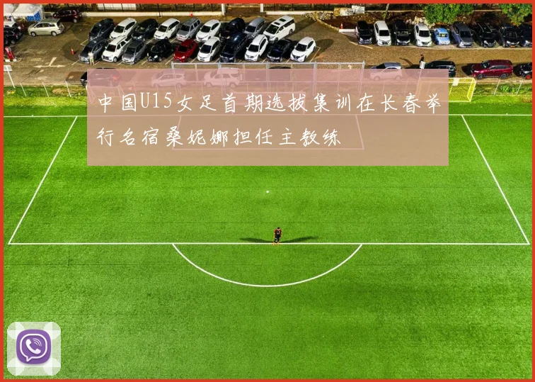 中国U15女足首期选拔集训在长春举行名宿桑妮娜担任主教练