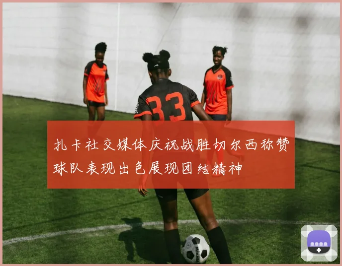 扎卡社交媒体庆祝战胜切尔西称赞球队表现出色展现团结精神