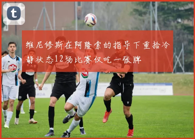 维尼修斯在阿隆索的指导下重拾冷静状态12场比赛仅吃一张牌