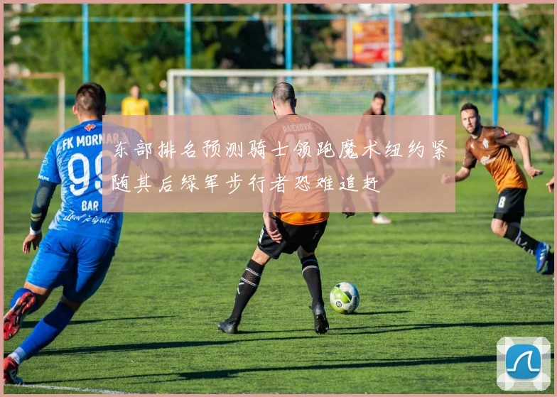 东部排名预测骑士领跑魔术纽约紧随其后绿军步行者恐难追赶