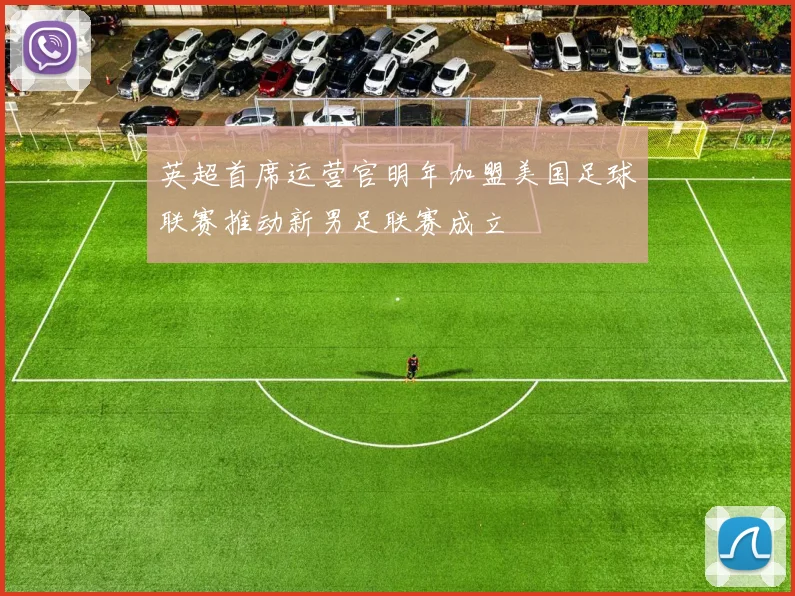 英超首席运营官明年加盟美国足球联赛推动新男足联赛成立