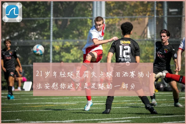 21岁年轻球员罚失点球泪洒赛场小法安慰称这只是足球的一部分