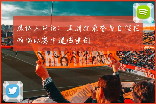 媒体人评论：亚洲杯荣誉与自信在两场比赛中遭遇重创