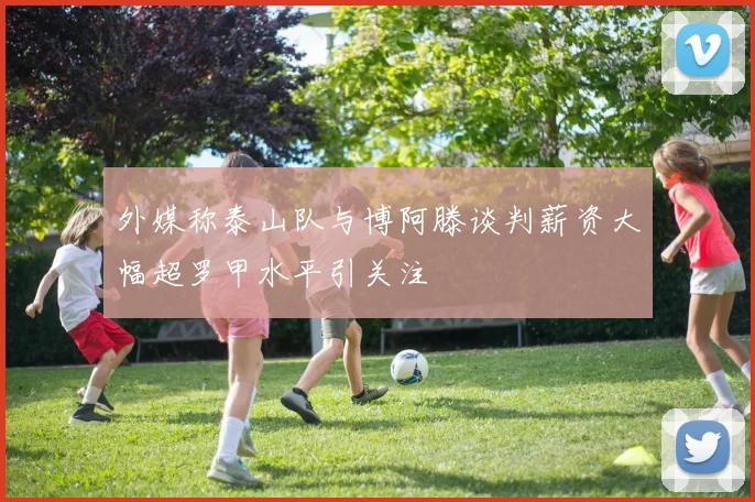 外媒称泰山队与博阿滕谈判薪资大幅超罗甲水平引关注