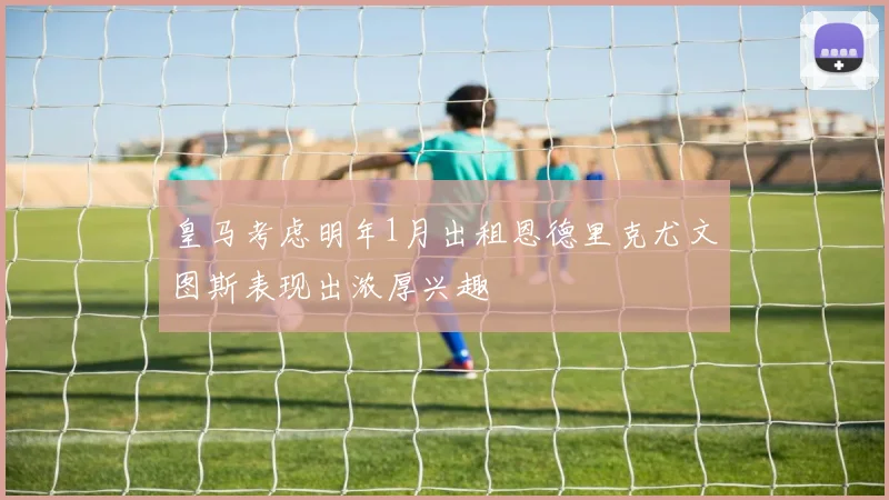 皇马考虑明年1月出租恩德里克尤文图斯表现出浓厚兴趣