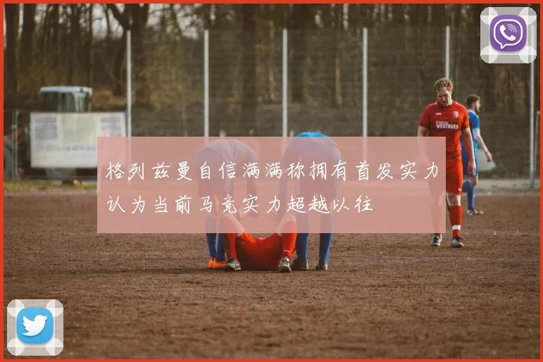 格列兹曼自信满满称拥有首发实力认为当前马竞实力超越以往