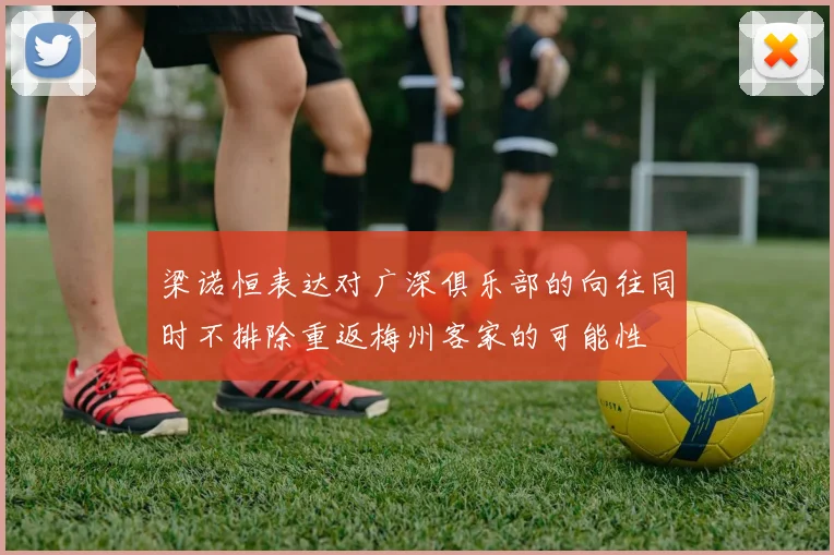 梁诺恒表达对广深俱乐部的向往同时不排除重返梅州客家的可能性