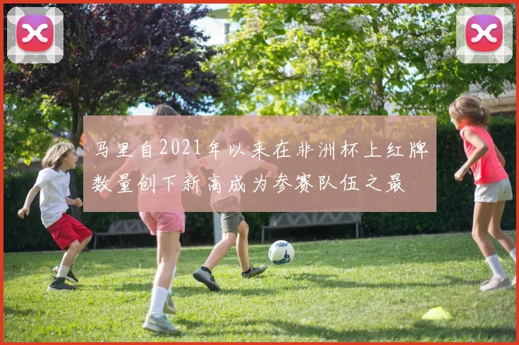马里自2021年以来在非洲杯上红牌数量创下新高成为参赛队伍之最