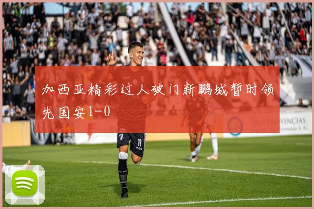 加西亚精彩过人破门新鹏城暂时领先国安1-0