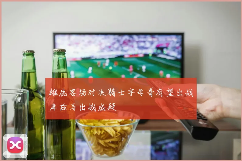 雄鹿客场对决骑士字母哥有望出战库兹马出战成疑