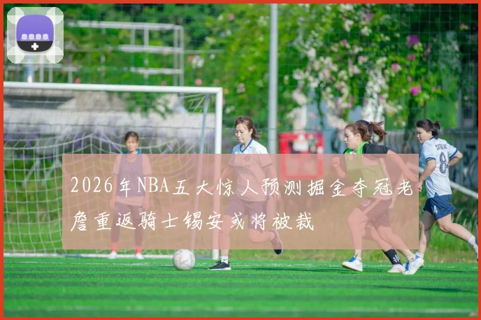 2026年NBA五大惊人预测掘金夺冠老詹重返骑士锡安或将被裁