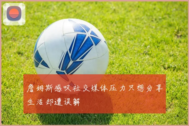 詹姆斯感叹社交媒体压力只想分享生活却遭误解