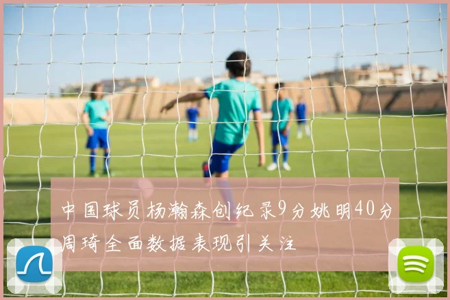 中国球员杨瀚森创纪录9分姚明40分周琦全面数据表现引关注