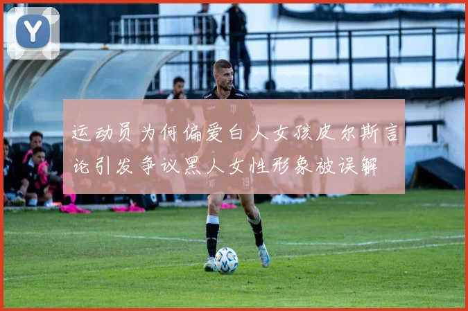 运动员为何偏爱白人女孩皮尔斯言论引发争议黑人女性形象被误解