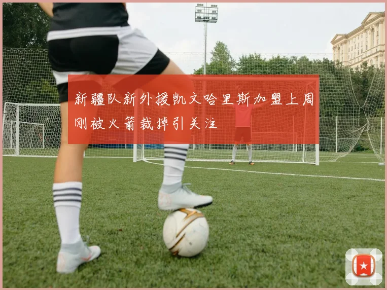 新疆队新外援凯文哈里斯加盟上周刚被火箭裁掉引关注