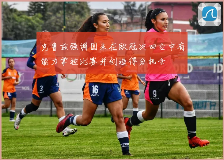 克鲁兹强调国米在欧冠次回合中有能力掌控比赛并创造得分机会