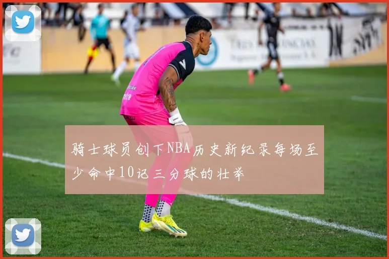 骑士球员创下NBA历史新纪录每场至少命中10记三分球的壮举