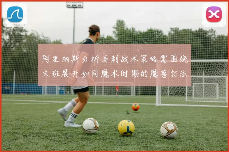 阿里纳斯分析马刺战术策略需围绕文班展开如同魔术时期的魔兽打法