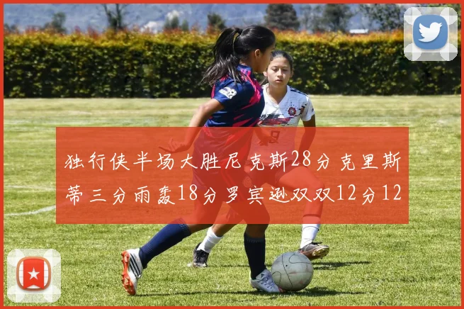 独行侠半场大胜尼克斯28分克里斯蒂三分雨轰18分罗宾逊双双12分12篮板表现出色