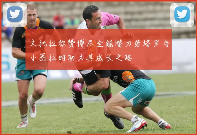 文托拉称赞博尼全能潜力劳塔罗与小图拉姆助力其成长之路