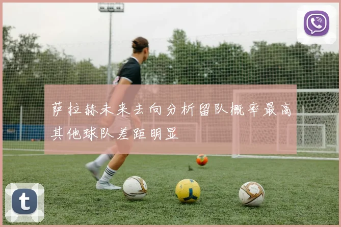 萨拉赫未来去向分析留队概率最高其他球队差距明显