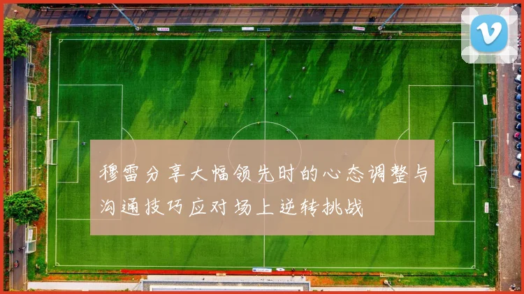 穆雷分享大幅领先时的心态调整与沟通技巧应对场上逆转挑战
