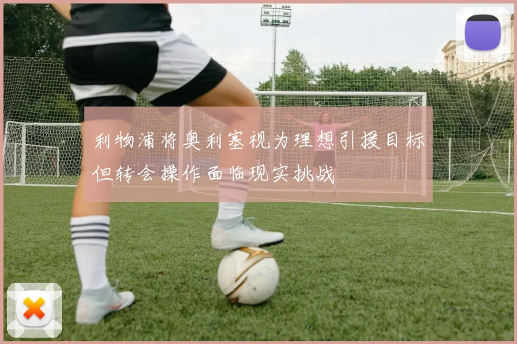 利物浦将奥利塞视为理想引援目标但转会操作面临现实挑战