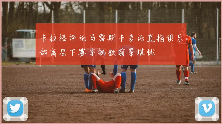 卡拉格评论马雷斯卡言论直指俱乐部高层下赛季执教前景堪忧