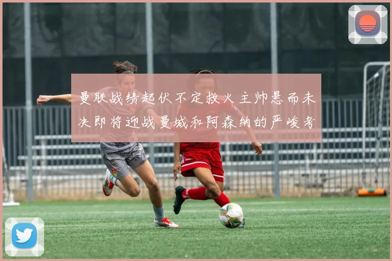 曼联战绩起伏不定救火主帅悬而未决即将迎战曼城和阿森纳的严峻考验
