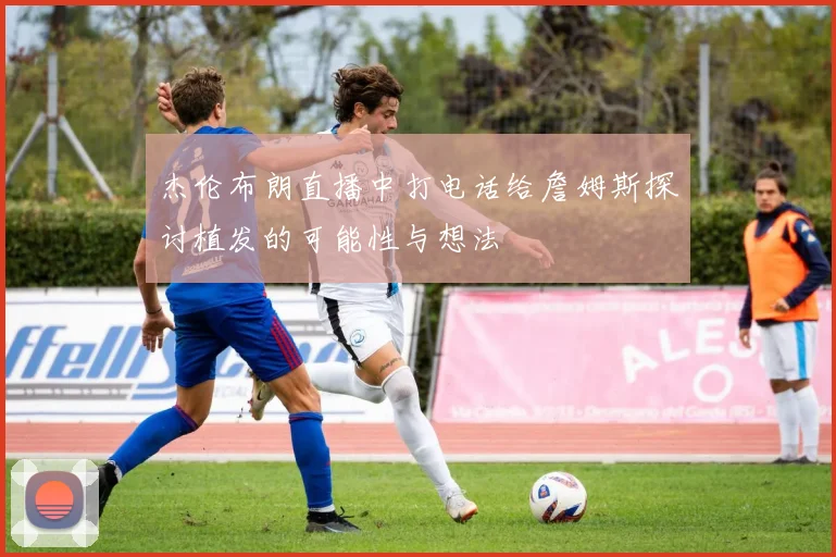 杰伦布朗直播中打电话给詹姆斯探讨植发的可能性与想法