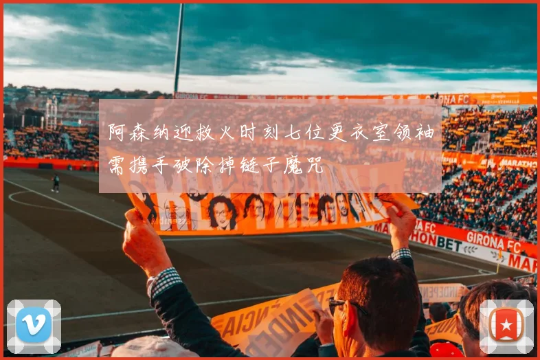 阿森纳迎救火时刻七位更衣室领袖需携手破除掉链子魔咒