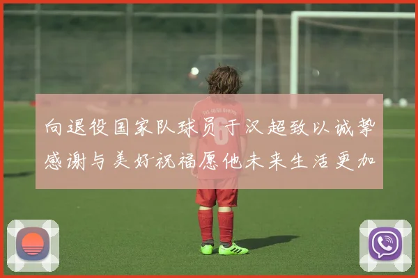 向退役国家队球员于汉超致以诚挚感谢与美好祝福愿他未来生活更加精彩