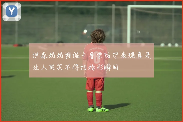 伊森妈妈调侃卡鲁索防守表现真是让人哭笑不得的精彩瞬间
