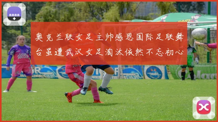 奥克兰联女足主帅感恩国际足联舞台虽遭武汉女足淘汰依然不忘初心