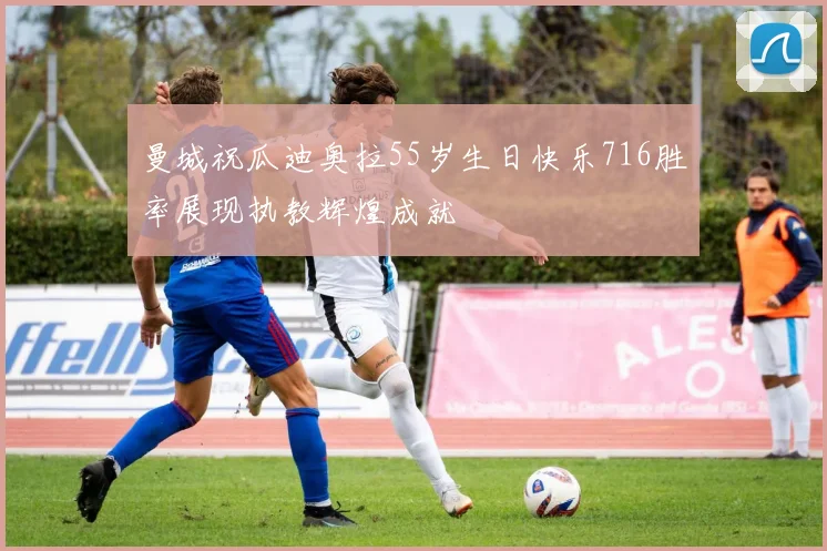 曼城祝瓜迪奥拉55岁生日快乐716胜率展现执教辉煌成就
