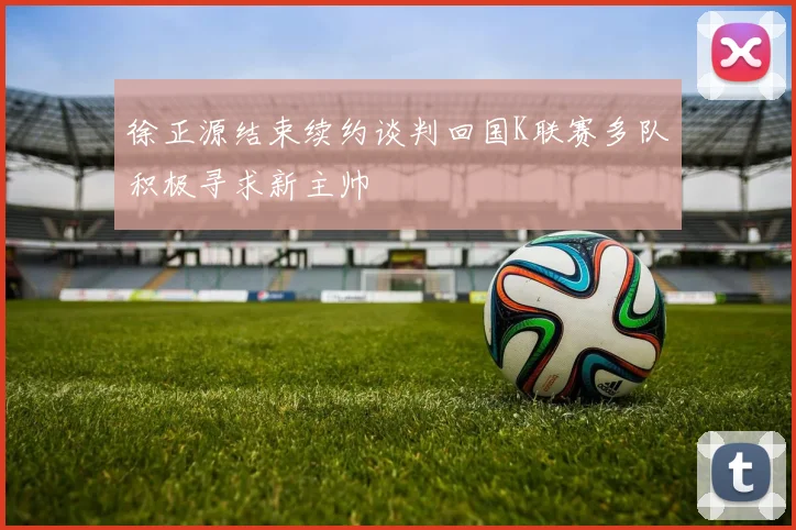 徐正源结束续约谈判回国K联赛多队积极寻求新主帅