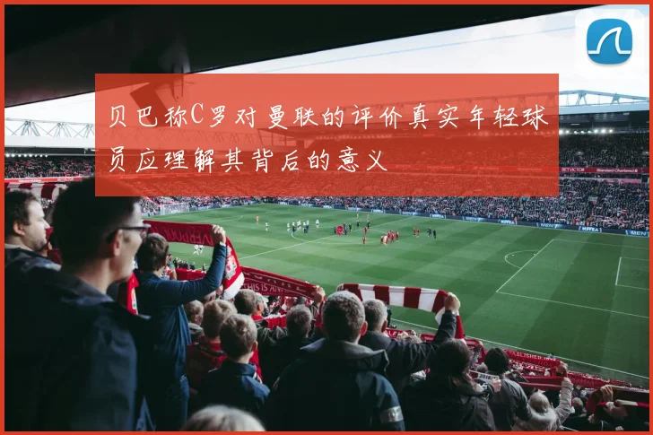 贝巴称C罗对曼联的评价真实年轻球员应理解其背后的意义