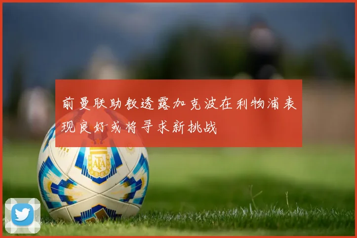前曼联助教透露加克波在利物浦表现良好或将寻求新挑战
