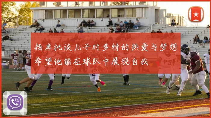 扬库托谈儿子对多特的热爱与梦想希望他能在球队中展现自我