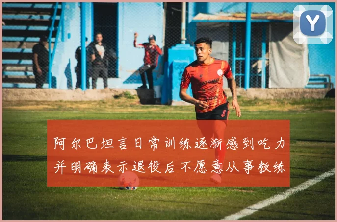 阿尔巴坦言日常训练逐渐感到吃力并明确表示退役后不愿意从事教练工作