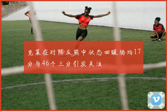克莱在对阵灰熊中状态回暖场均17分与46个三分引发关注