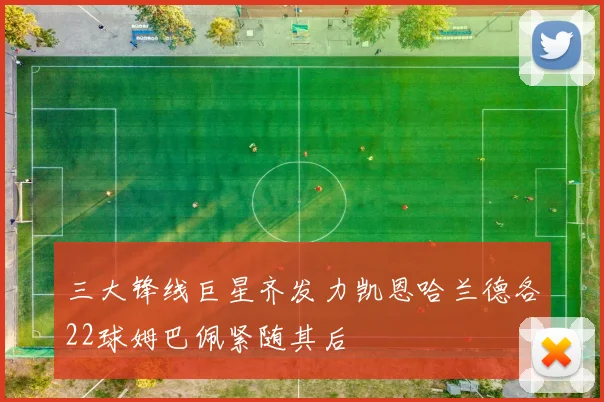 三大锋线巨星齐发力凯恩哈兰德各22球姆巴佩紧随其后