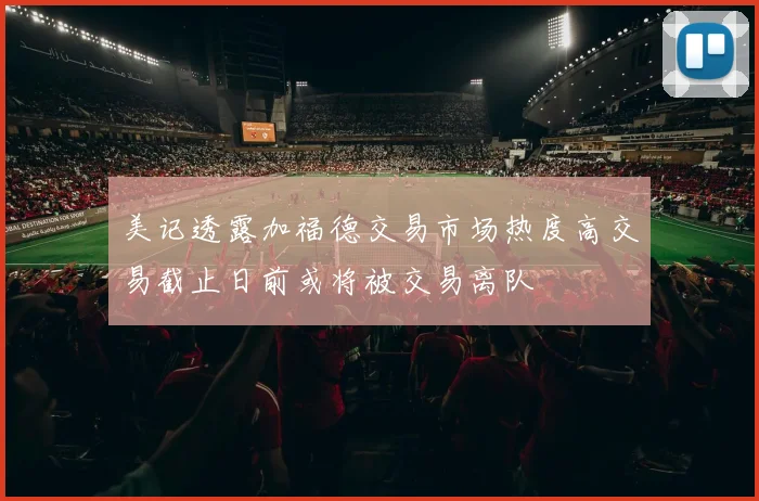 美记透露加福德交易市场热度高交易截止日前或将被交易离队