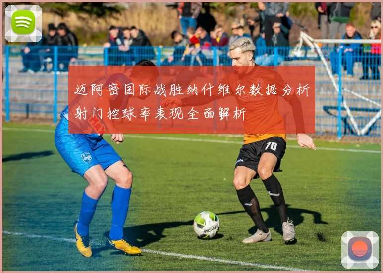 迈阿密国际战胜纳什维尔数据分析射门控球率表现全面解析