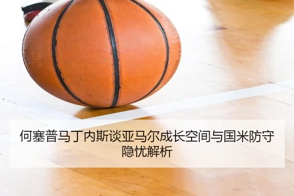 何塞普马丁内斯谈亚马尔成长空间与国米防守隐忧解析（jinnianhui）